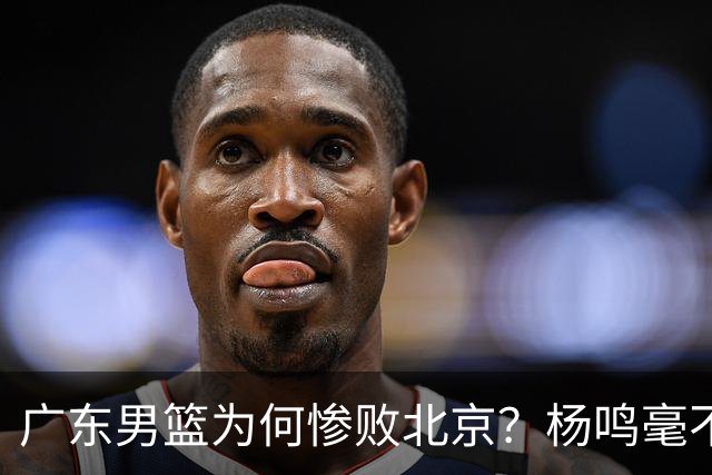 广东男篮为何惨败北京？杨鸣毫不留情一针见血！球迷想念杜锋！